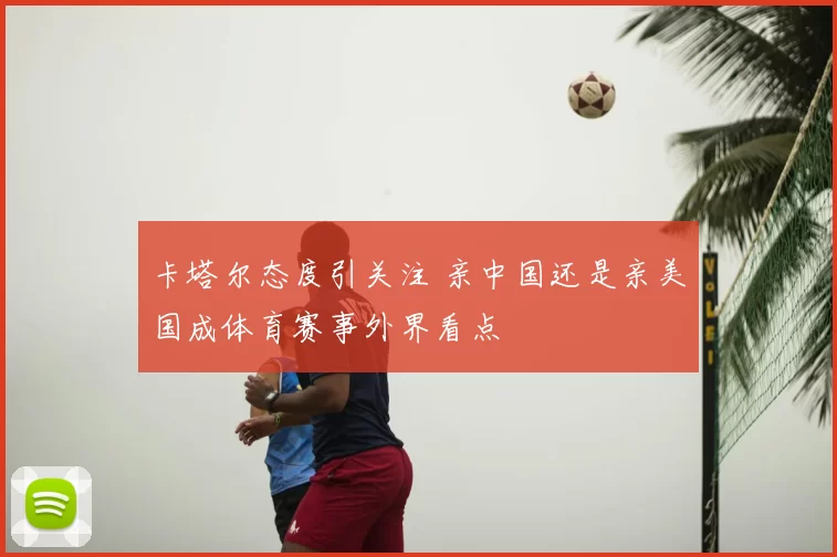卡塔尔态度引关注 亲中国还是亲美国成体育赛事外界看点