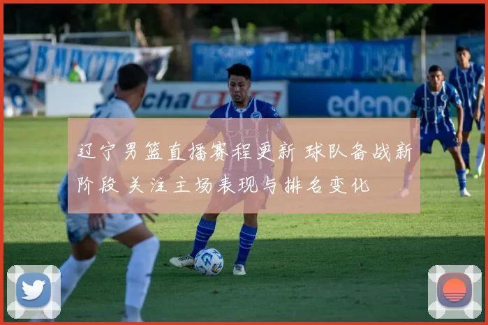 辽宁男篮直播赛程更新 球队备战新阶段 关注主场表现与排名变化