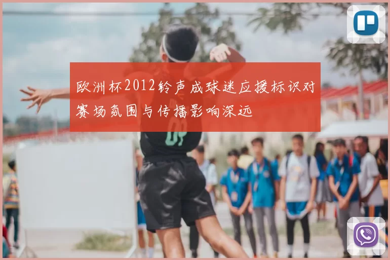 欧洲杯2012铃声成球迷应援标识对赛场氛围与传播影响深远