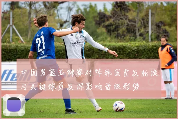 中国男篮亚锦赛对阵韩国首发轮换与关键球员发挥影响晋级形势